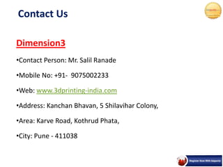 Contact Us
Dimension3
•Contact Person: Mr. Salil Ranade
•Mobile No: +91- 9075002233
•Web: www.3dprinting-india.com
•Address: Kanchan Bhavan, 5 Shilavihar Colony,
•Area: Karve Road, Kothrud Phata,
•City: Pune - 411038
 
