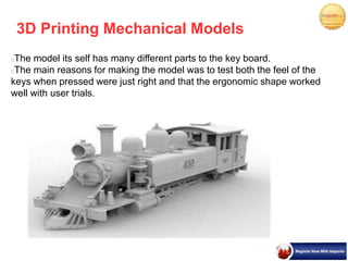 3D Printing Mechanical Models
The model its self has many different parts to the key board.
The main reasons for making the model was to test both the feel of the
keys when pressed were just right and that the ergonomic shape worked
well with user trials.
 