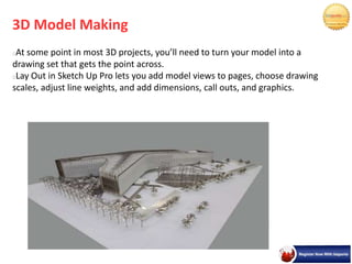 3D Model Making
At some point in most 3D projects, you’ll need to turn your model into a
drawing set that gets the point across.
Lay Out in Sketch Up Pro lets you add model views to pages, choose drawing
scales, adjust line weights, and add dimensions, call outs, and graphics.
 