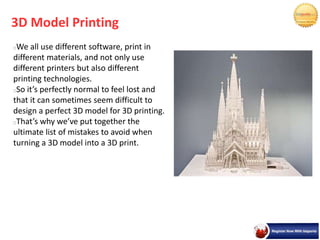 3D Model Printing
We all use different software, print in
different materials, and not only use
different printers but also different
printing technologies.
So it’s perfectly normal to feel lost and
that it can sometimes seem difficult to
design a perfect 3D model for 3D printing.
That’s why we’ve put together the
ultimate list of mistakes to avoid when
turning a 3D model into a 3D print.
 