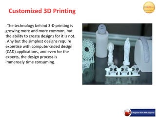 Customized 3D Printing
The technology behind 3-D printing is
growing more and more common, but
the ability to create designs for it is not.
Any but the simplest designs require
expertise with computer-aided design
(CAD) applications, and even for the
experts, the design process is
immensely time consuming.
 