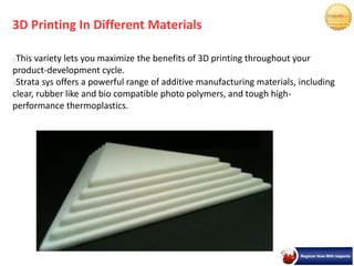 3D Printing In Different Materials
This variety lets you maximize the benefits of 3D printing throughout your
product-development cycle.
Strata sys offers a powerful range of additive manufacturing materials, including
clear, rubber like and bio compatible photo polymers, and tough high-
performance thermoplastics.
 