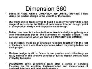 Dimension 360
•   Based in Accra, Ghana, DIMENSION 360 LIMITED provides a new
    vision for modern design in the warmth of the tropics.

•   Our multi-skilled team strives to build a capacity for providing a full
    range of services in the fields of commercial interior design, point
    of sale product design and corporate event design.

•   Behind our team is the inspiration to fuse talented young designers
    with international trends and standards of modern design. This
    concept was started when we formed DIMENSION 360 LIMITED.

•   The Directors, made up of Ghanaian nationals together with the rest
    of the team have a wealth of experience, which they bring to bear on
    each project.

•   Modern design in all its facets is our passion and collectively we
    really believe in the positive benefits of fusing design thinking with
    everyday business.

•   DIMENSION 360’s committed team offer a range of services
    focusing on the creation, implementation and maintenance of
 
