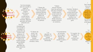 1. Pasiones de
autoconservación
Son las energías
que nos ayudan a
lograr la
protección de
nuestra
vida física y
nuestra
conservación
como especie
humana. Algunos
ejemplos de estas
pasiones son:
* Deseo de
descanso: Tenden
cia a recuperar
nuestras fuerzas.
Sin equilibrio, el
deseo de
descanso se
puede convertir
en pereza.
* Deseo
sexual: Impulso
hacia las personas
del sexo complem
entario para la
conservación de
la especie. Sin
equilibrio, el
deseo sexual se
puede convertir
en erotismo.
*
Hambre: Tendenci
a a la propia
conservación por
la alimentación.
Sin equilibrio, el
hambre nos
puede llevar a la
gula.
*
Sed: Tende
ncia a la
propia
conservaci
ón por la
bebida. Sin
equilibrio,
el deseo
de beber
nos puede
llevar a la
embriague
z.
2. Pasiones de
autorrealización
Son las
energías que
nos ayudan a
conseguir la
protección de
nuestra vida
psíquica, es
decir, el sano
fortalecimiento
interno de
nuestra propia
personalidad.
Algunos
ejemplos de
estas pasiones
son:
* El deseo de
amar y ser
amado. Sin
equilibrio,
puede
convertirse en
envidia o celos.
* La
valentía. Sin
equilibrio, se
puede
transformar en
temeridad.
* El sentimiento
de rechazo
hacia algo o
alguien. Sin
equilibrio,
puede mudar a
odio.
* El orgullo. Sin
equilibrio, se
puede
convertir en
soberbia.
* El
deseo de
justicia.
Sin
equilibrio
, nos
puede
llevar a la
ira.
 