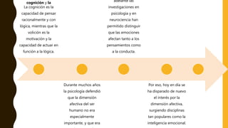 cognición y la
La cognición es la
capacidad de pensar
racionalmente y con
lógica, mientras que la
volición es la
motivación y la
capacidad de actuar en
función a la lógica.
Durante muchos años
la psicología defendió
que la dimensión
afectiva del ser
humano no era
especialmente
importante, y que era
adelante las
investigaciones en
psicología y en
neurociencia han
permitido distinguir
que las emociones
afectan tanto a los
pensamientos como
a la conducta.
Por eso, hoy en día se
ha disparado de nuevo
el interés por la
dimensión afectiva,
surgiendo disciplinas
tan populares como la
inteligencia emocional.
 