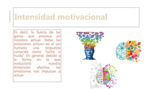 Intensidad motivacional
Es decir, la fuerza de las
ganas que provoca en
nosotros actuar. Todas las
emociones activan en el ser
humano una respuesta
conocida como “lucha o
huida”. En general, debido a
la forma en la que
evolucionó nuestra
dimensión afectiva, las
emociones nos impulsan a
actuar
 
