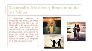 Desarrollo Afectivo y Emocional de
los Niños
El desarrollo afectivo y
emocional del niño/a se trata
de un elemento clave de su
desarrollo y de su aprendizaje,
pues las emociones y los
sentimientos de una persona
se encuentran presentes a lo
largo de toda su vida; en
algunos casos llegando a
marcar un antes y un después
en la toma de decisiones
 