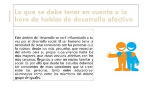 Lo que se debe tener en cuenta a la
hora de hablar de desarrollo afectivo
Este ámbito del desarrollo se verá influenciado a su
vez por el desarrollo social. El ser humano tiene la
necesidad de crear conexiones con las personas que
lo rodean: desde los más pequeños que necesitan
del adulto para su propia supervivencia hasta los
más mayores, que crean vínculos afectivos con los
más cercanos, llegando a crear un núcleo familiar y
social. Es por ello que desde las escuelas debemos
ser conscientes de estas conexiones que se crean
entre las personas, tanto entre educadores-
alumnos/as como entre los miembros del mismo
grupo de iguales.
 