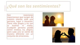 ¿Qué son los sentimientos?
Son reacciones
espontaneas que surgen de
nuestro interior, ante una
persona, lugar o situación.
Tiene vida propia y no son
ni buenos ni malos.
Cualquier persona puede
sentir: tristeza, ira, alegría,
pero cada uno se siente de
manera diferente con un
conjunto de emociones.
 