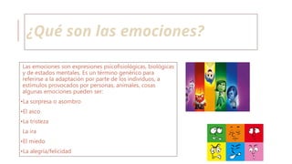 ¿Qué son las emociones?
Las emociones son expresiones psicofisiológicas, biológicas
y de estados mentales. Es un término genérico para
referirse a la adaptación por parte de los individuos, a
estímulos provocados por personas, animales, cosas
algunas emociones pueden ser:
•La sorpresa o asombro
•El asco
•La tristeza
La ira
•El miedo
•La alegría/felicidad
 