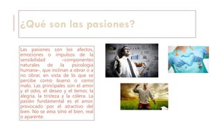 ¿Qué son las pasiones?
Las pasiones son los afectos,
emociones o impulsos de la
sensibilidad –componentes
naturales de la psicología
humana–, que inclinan a obrar o a
no obrar, en vista de lo que se
percibe como bueno o como
malo. Las principales son el amor
y el odio, el deseo y el temor, la
alegría, la tristeza y la cólera. La
pasión fundamental es el amor,
provocado por el atractivo del
bien. No se ama sino el bien, real
o aparente.
 