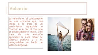 Valencia
La valencia es el componente
de una emoción que nos
indica si se trata de un
sentimiento agradable o
“bueno”, o si por el contrario
es desagradable o “malo”. Si se
trata de una emoción
agradable se suele hablar de
valencia positiva, y si es
desagradable se habla de
valencia negativa.
 