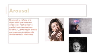 Arousal
El arousal se refiere a la
capacidad que tiene una
emoción de “activarnos” o
producir una respuesta en
nosotros. Cuanto mayor arousal
provoque una emoción, más
intensamente la sentiremos.
 