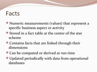Facts
Numeric measurements (values) that represent a
specific business aspect or activity
Stored in a fact table at the center of the star
scheme
Contains facts that are linked through their
dimensions
Can be computed or derived at run time
Updated periodically with data from operational
databases
 