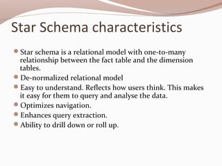 Star Schema characteristics
Star schema is a relational model with one-to-many
relationship between the fact table and the dimension
tables.
De-normalized relational model
Easy to understand. Reflects how users think. This makes
it easy for them to query and analyse the data.
Optimizes navigation.
Enhances query extraction.
Ability to drill down or roll up.
 