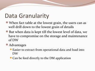 Data Granularity
When fact table at the lowest grain, the users can as
well drill down to the lowest grain of details
But when data is kept till the lowest level of data, we
have to compromise on the storage and maintenance
of DW
Advantages
Easier to extract from operational data and load into
DW
Can be feed directly to the DM application
 