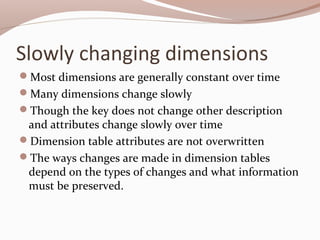 Slowly changing dimensions
Most dimensions are generally constant over time
Many dimensions change slowly
Though the key does not change other description
and attributes change slowly over time
Dimension table attributes are not overwritten
The ways changes are made in dimension tables
depend on the types of changes and what information
must be preserved.
 