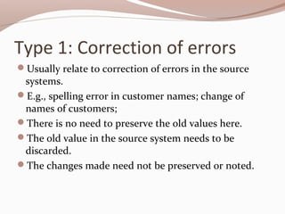 Type 1: Correction of errors
Usually relate to correction of errors in the source
systems.
E.g., spelling error in customer names; change of
names of customers;
There is no need to preserve the old values here.
The old value in the source system needs to be
discarded.
The changes made need not be preserved or noted.
 