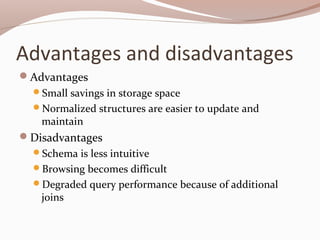Advantages and disadvantages
Advantages
Small savings in storage space
Normalized structures are easier to update and
maintain
Disadvantages
Schema is less intuitive
Browsing becomes difficult
Degraded query performance because of additional
joins
 