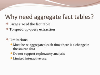 Why need aggregate fact tables?
Large size of the fact table
To speed up query extraction
Limitations
Must be re-aggregated each time there is a change in
the source data
Do not support exploratory analysis
Limited interactive use.
 