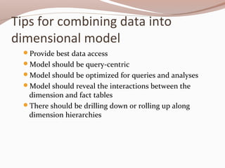 Tips for combining data into
dimensional model
Provide best data access
Model should be query-centric
Model should be optimized for queries and analyses
Model should reveal the interactions between the
dimension and fact tables
There should be drilling down or rolling up along
dimension hierarchies
 