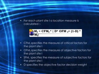 • For each plant site I a location measure is
calculated :-
• CFMI specifies the measure of critical factors for
the plant site I
• OFMI specifies the measure of objective factors for
the plant site I
• SFMI specifies the measure of subjective factors for
the plant site I
• D specifies the objective factor decision weight
 