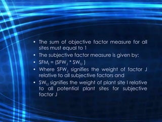 • The sum of objective factor measure for all
sites must equal to 1
• The subjective factor measure is given by:
• SFMI = (SFWJ * SWIJ )
• Where SFWJ signifies the weight of factor J
relative to all subjective factors and
• SWIJ signifies the weight of plant site I relative
to all potential plant sites for subjective
factor J
 