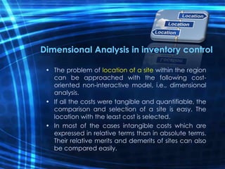 Dimensional Analysis in inventory control
• The problem of location of a site within the region
can be approached with the following cost-
oriented non-interactive model, i.e., dimensional
analysis.
• If all the costs were tangible and quantifiable, the
comparison and selection of a site is easy. The
location with the least cost is selected.
• In most of the cases intangible costs which are
expressed in relative terms than in absolute terms.
Their relative merits and demerits of sites can also
be compared easily.
 
