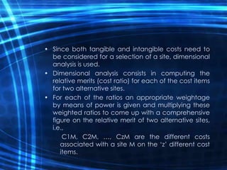 • Since both tangible and intangible costs need to
be considered for a selection of a site, dimensional
analysis is used.
• Dimensional analysis consists in computing the
relative merits (cost ratio) for each of the cost items
for two alternative sites.
• For each of the ratios an appropriate weightage
by means of power is given and multiplying these
weighted ratios to come up with a comprehensive
figure on the relative merit of two alternative sites,
i.e.,
C1M, C2M, …, CzM are the different costs
associated with a site M on the ‘z’ different cost
items.
 