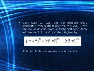 • C1N, C2N, …, CzN are the different costs
associated with a site N and W1, W2, W3, …, Wz
are the weightage given to these cost items, then
relative merit of the M and site N is given by:
If this is > 1, site N is superior and vice-versa.
 