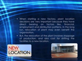 • When starting a new factory, plant location
decisions are very important because they have
direct bearing on factors like, financial,
employment and distribution patterns. In the long
run, relocation of plant may even benefit the
organization.
• But, the relocation of the plant involves stoppage
of production, and also cost for shifting the
facilities to a new location.
 