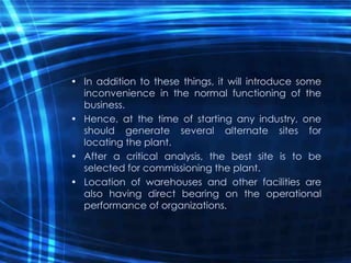 • In addition to these things, it will introduce some
inconvenience in the normal functioning of the
business.
• Hence, at the time of starting any industry, one
should generate several alternate sites for
locating the plant.
• After a critical analysis, the best site is to be
selected for commissioning the plant.
• Location of warehouses and other facilities are
also having direct bearing on the operational
performance of organizations.
 