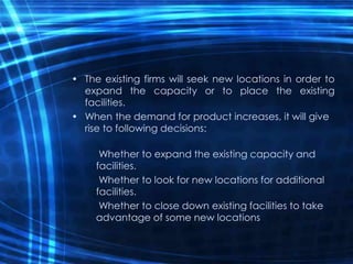 • The existing firms will seek new locations in order to
expand the capacity or to place the existing
facilities.
• When the demand for product increases, it will give
rise to following decisions:
Whether to expand the existing capacity and
facilities.
Whether to look for new locations for additional
facilities.
Whether to close down existing facilities to take
advantage of some new locations
 