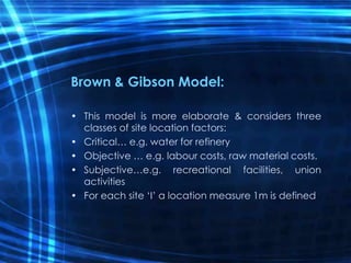 Brown & Gibson Model:
• This model is more elaborate & considers three
classes of site location factors:
• Critical… e.g. water for refinery
• Objective … e.g. labour costs, raw material costs.
• Subjective…e.g. recreational facilities, union
activities
• For each site ‘I’ a location measure 1m is defined
 