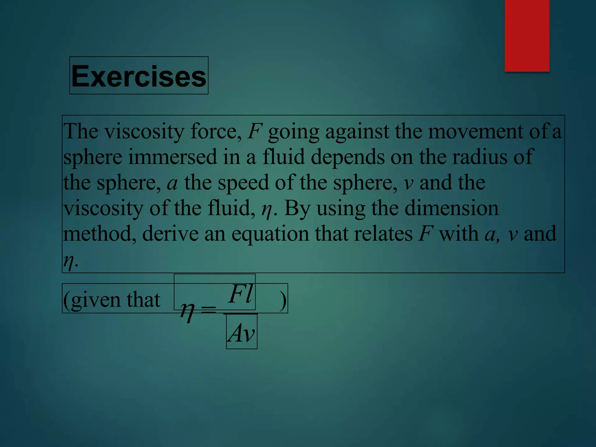 Exercises
The viscosity force, F going against the movement of a
sphere immersed in a fluid depends on the radius of
the sphere, a the speed of the sphere, v and the
viscosity of the fluid, η. By using the dimension
method, derive an equation that relates F with a, v and
η.
(given that )
Av
 
Fl
 