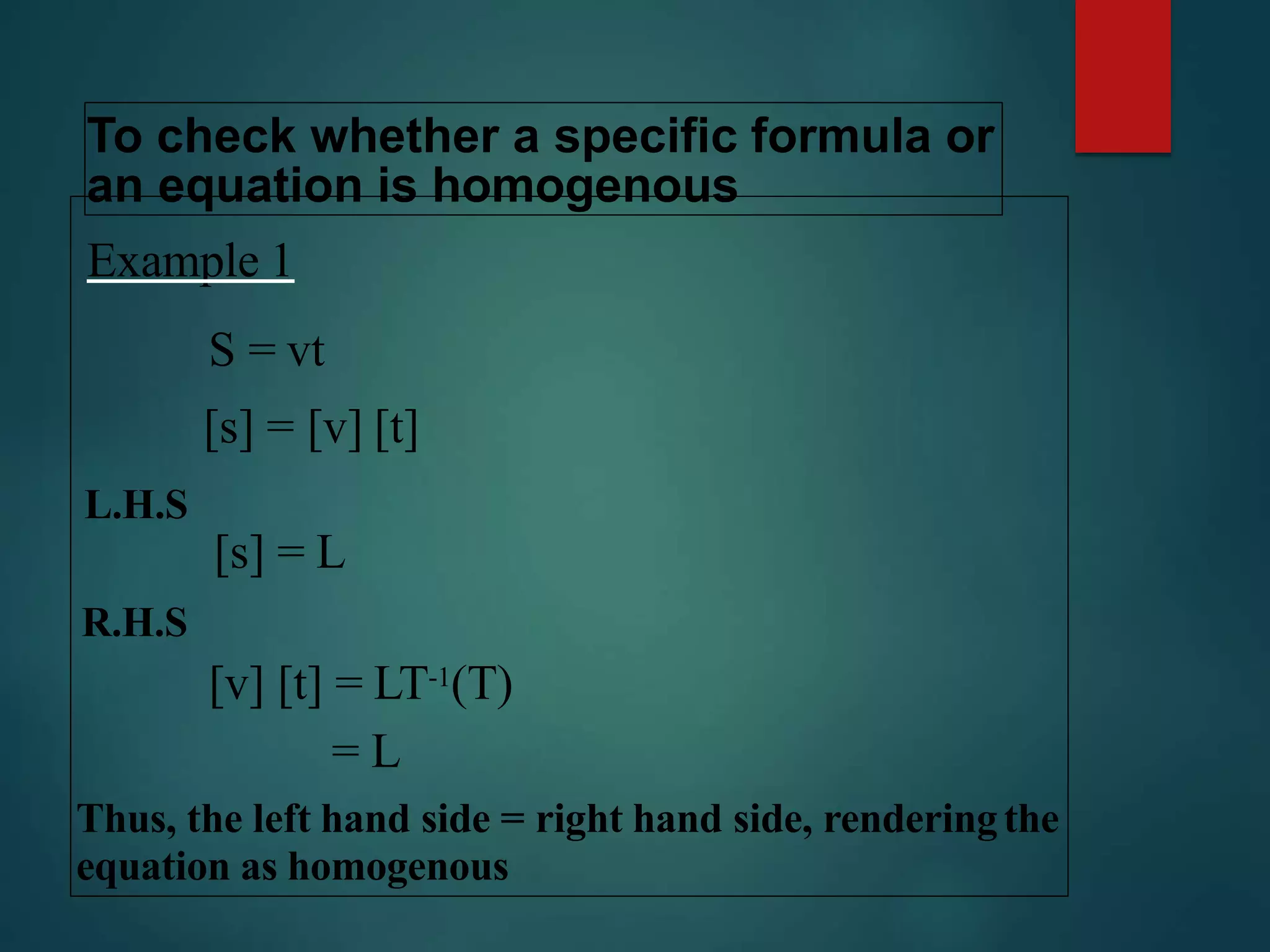 To check whether a specific formula or
an equation is homogenous
Example 1
S = vt
[s] = [v] [t]
L.H.S
[s] = L
R.H.S
[v] [t] = LT-1(T)
= L
Thus, the left hand side = right hand side, renderingthe
equation as homogenous
 