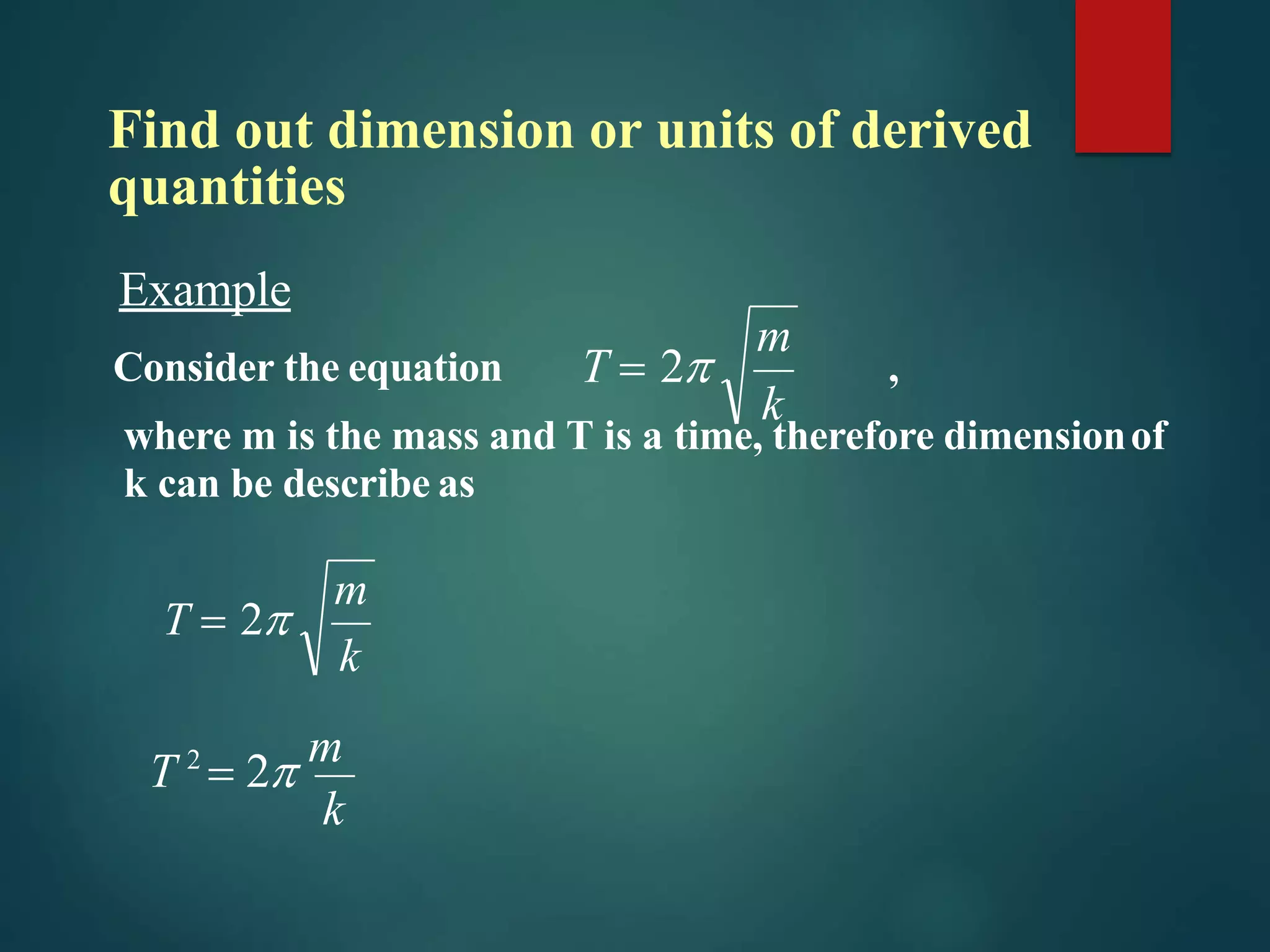 Find out dimension or units of derived
quantities
k
T 2
 2 m
k
m
T  2
Example
Consider the equation ,
where m is the mass and T is a time, therefore dimensionof
k can be describe as
k
m
T  2
 