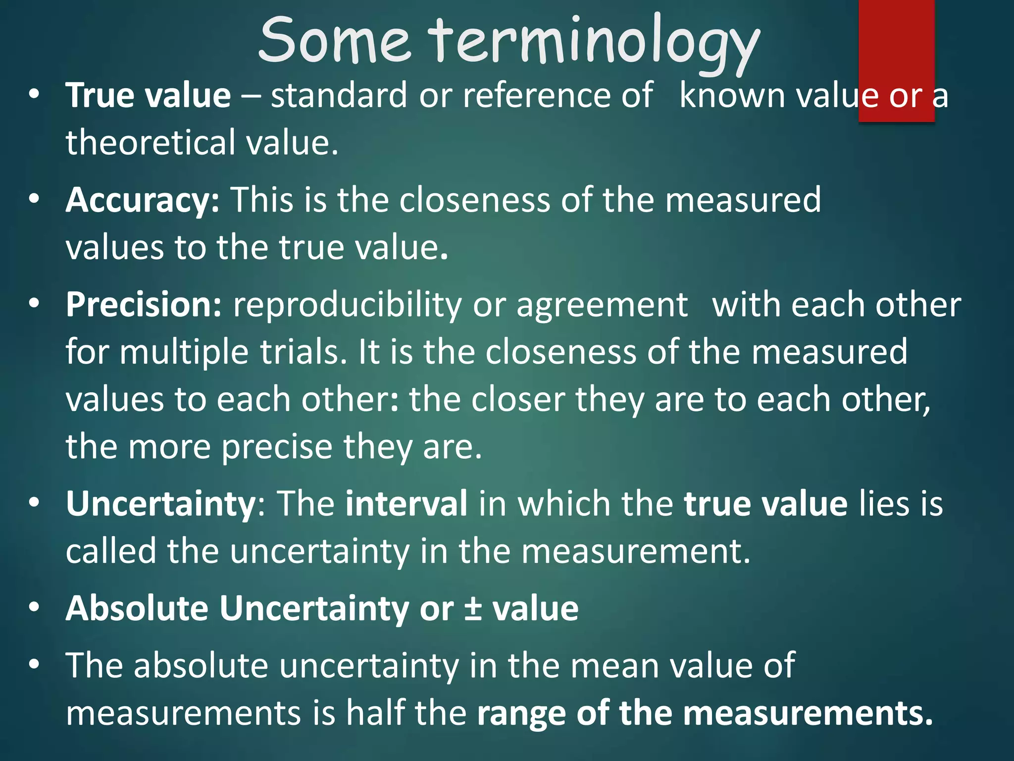 • True value – standard or reference of known value or a
theoretical value.
• Accuracy: This is the closeness of the measured
values to the true value.
• Precision: reproducibility or agreement with each other
for multiple trials. It is the closeness of the measured
values to each other: the closer they are to each other,
the more precise they are.
• Uncertainty: The interval in which the true value lies is
called the uncertainty in the measurement.
• Absolute Uncertainty or ± value
• The absolute uncertainty in the mean value of
measurements is half the range of the measurements.
Some terminology
 