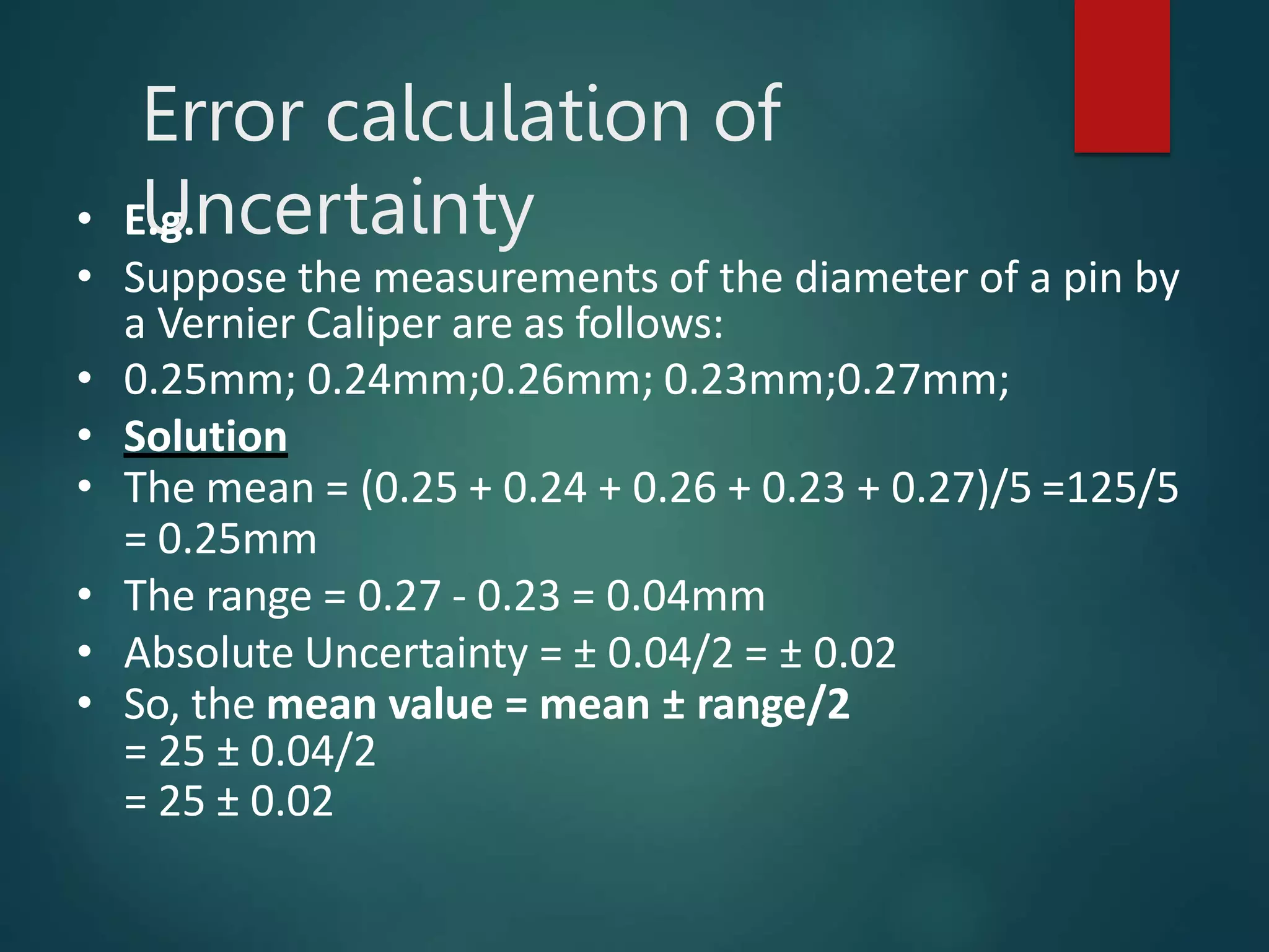 Error calculation of
Uncertainty
• E.g.
• Suppose the measurements of the diameter of a pin by
a Vernier Caliper are as follows:
• 0.25mm; 0.24mm;0.26mm; 0.23mm;0.27mm;
• Solution
• The mean = (0.25 + 0.24 + 0.26 + 0.23 + 0.27)/5 =125/5
= 0.25mm
• The range = 0.27 - 0.23 = 0.04mm
• Absolute Uncertainty = ± 0.04/2 = ± 0.02
• So, the mean value = mean ± range/2
= 25 ± 0.04/2
= 25 ± 0.02
 