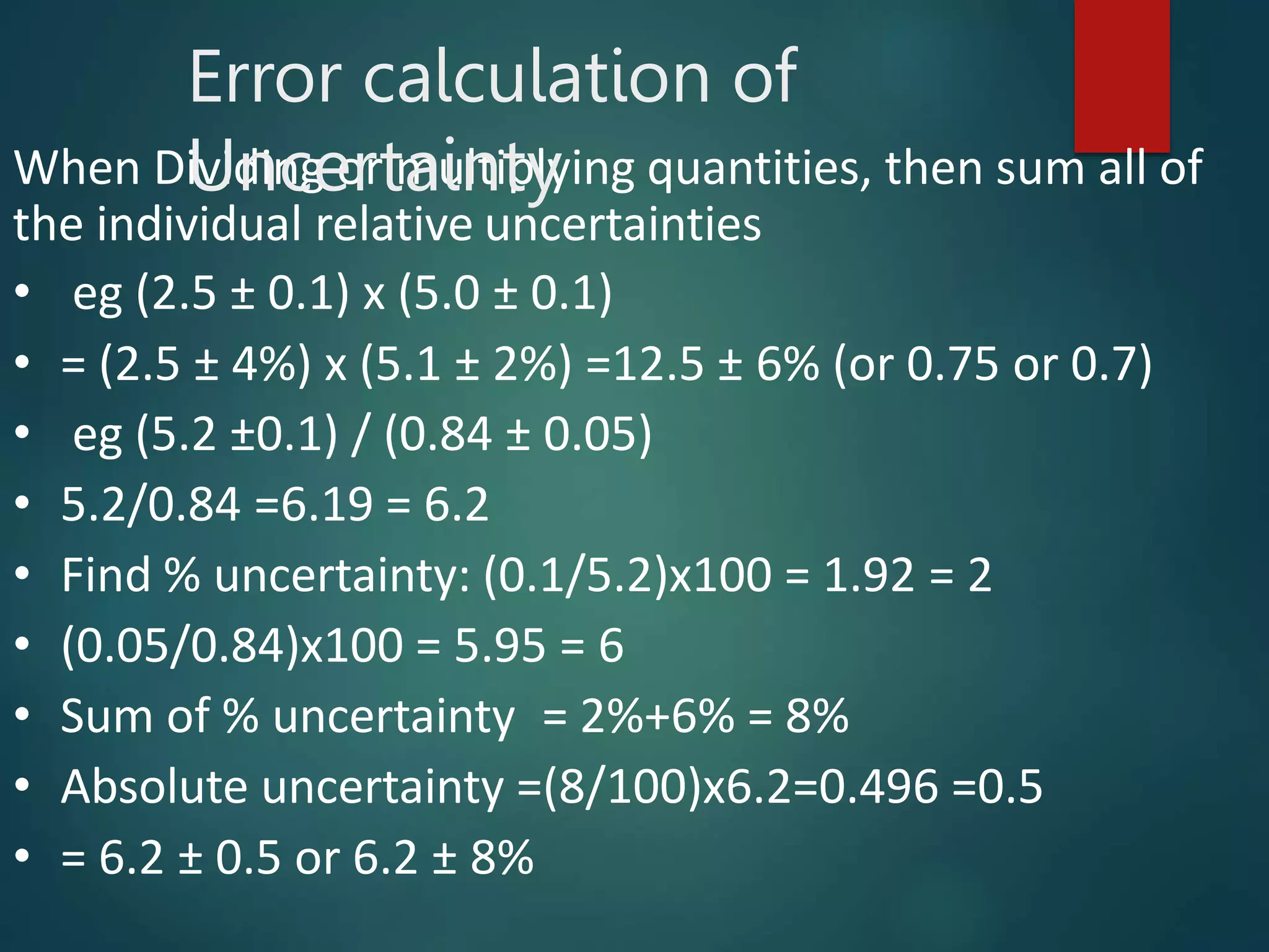 When Dividing or multiplying quantities, then sum all of
the individual relative uncertainties
• eg (2.5 ± 0.1) x (5.0 ± 0.1)
• = (2.5 ± 4%) x (5.1 ± 2%) =12.5 ± 6% (or 0.75 or 0.7)
• eg (5.2 ±0.1) / (0.84 ± 0.05)
• 5.2/0.84 =6.19 = 6.2
• Find % uncertainty: (0.1/5.2)x100 = 1.92 = 2
• (0.05/0.84)x100 = 5.95 = 6
• Sum of % uncertainty = 2%+6% = 8%
• Absolute uncertainty =(8/100)x6.2=0.496 =0.5
• = 6.2 ± 0.5 or 6.2 ± 8%
Error calculation of
Uncertainty
 