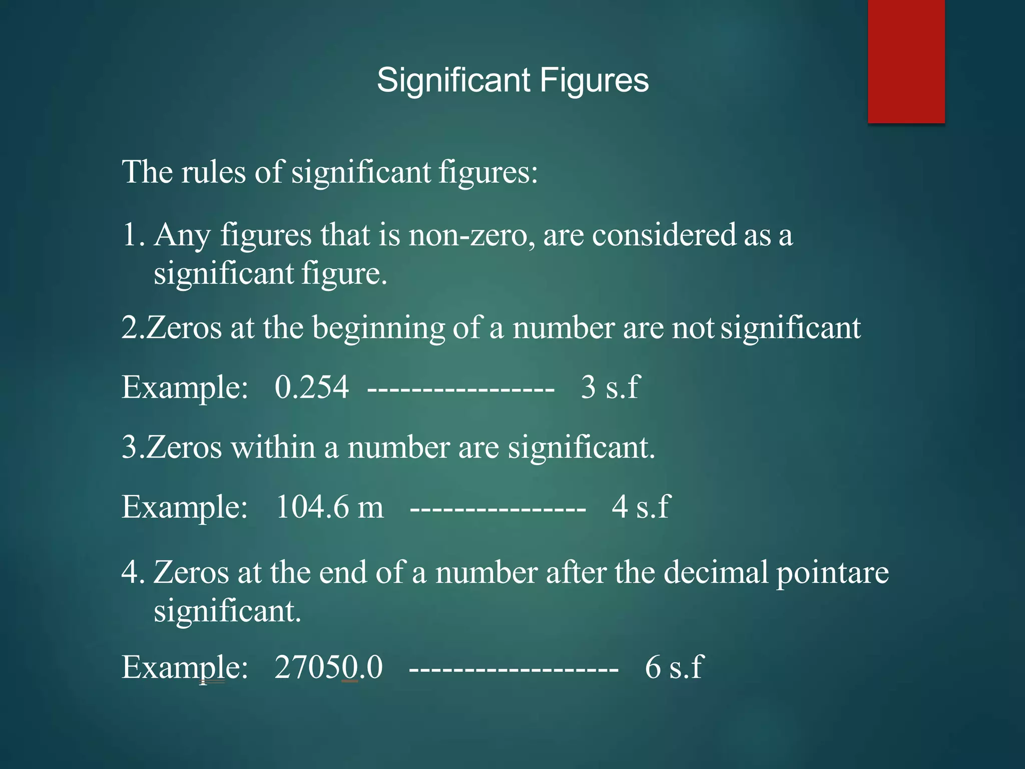 Significant Figures
The rules of significant figures:
1. Any figures that is non-zero, are considered as a
significant figure.
2.Zeros at the beginning of a number are notsignificant
Example: 0.254 ----------------- 3 s.f
3.Zeros within a number are significant.
Example: 104.6 m ---------------- 4 s.f
4. Zeros at the end of a number after the decimal pointare
significant.
Example: 27050.0 ------------------- 6 s.f
 
