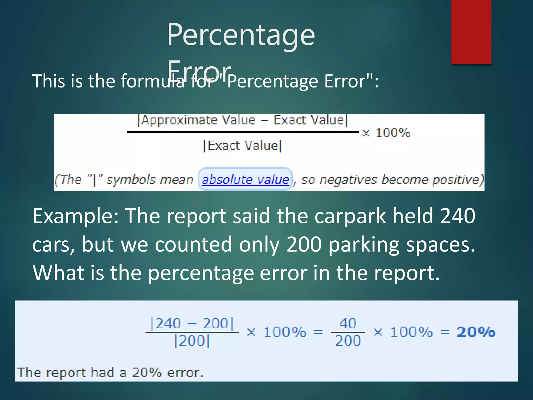 Percentage
Error
This is the formula for "Percentage Error":
Example: The report said the carpark held 240
cars, but we counted only 200 parking spaces.
What is the percentage error in the report.
 