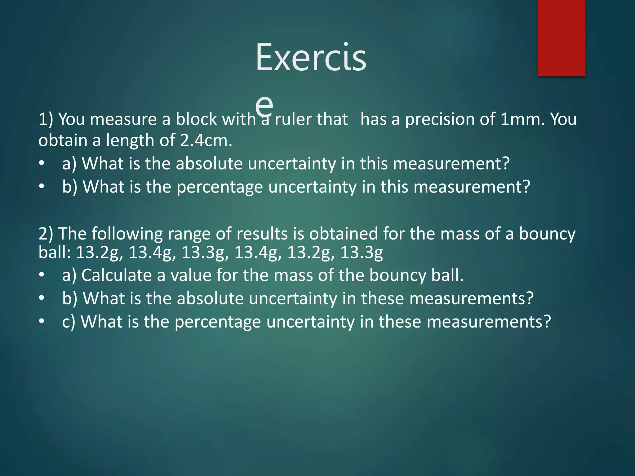 Exercis
e
1) You measure a block with a ruler that has a precision of 1mm. You
obtain a length of 2.4cm.
• a) What is the absolute uncertainty in this measurement?
• b) What is the percentage uncertainty in this measurement?
2) The following range of results is obtained for the mass of a bouncy
ball: 13.2g, 13.4g, 13.3g, 13.4g, 13.2g, 13.3g
• a) Calculate a value for the mass of the bouncy ball.
• b) What is the absolute uncertainty in these measurements?
• c) What is the percentage uncertainty in these measurements?
 