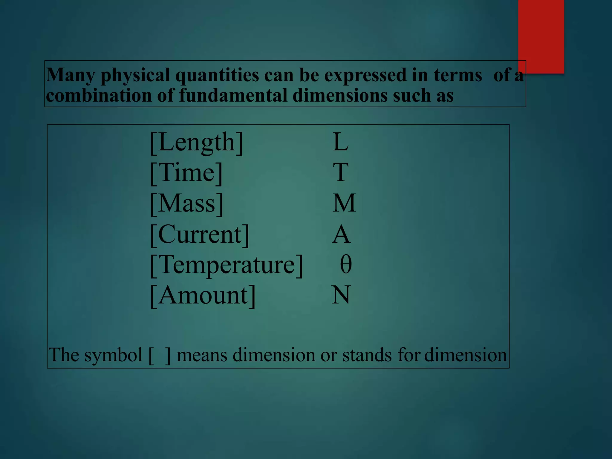 Many physical quantities can be expressed in terms of a
combination of fundamental dimensions such as
[Length] L
[Time] T
[Mass] M
[Current] A
[Temperature] θ
[Amount] N
The symbol [ ] means dimension or stands for dimension
 