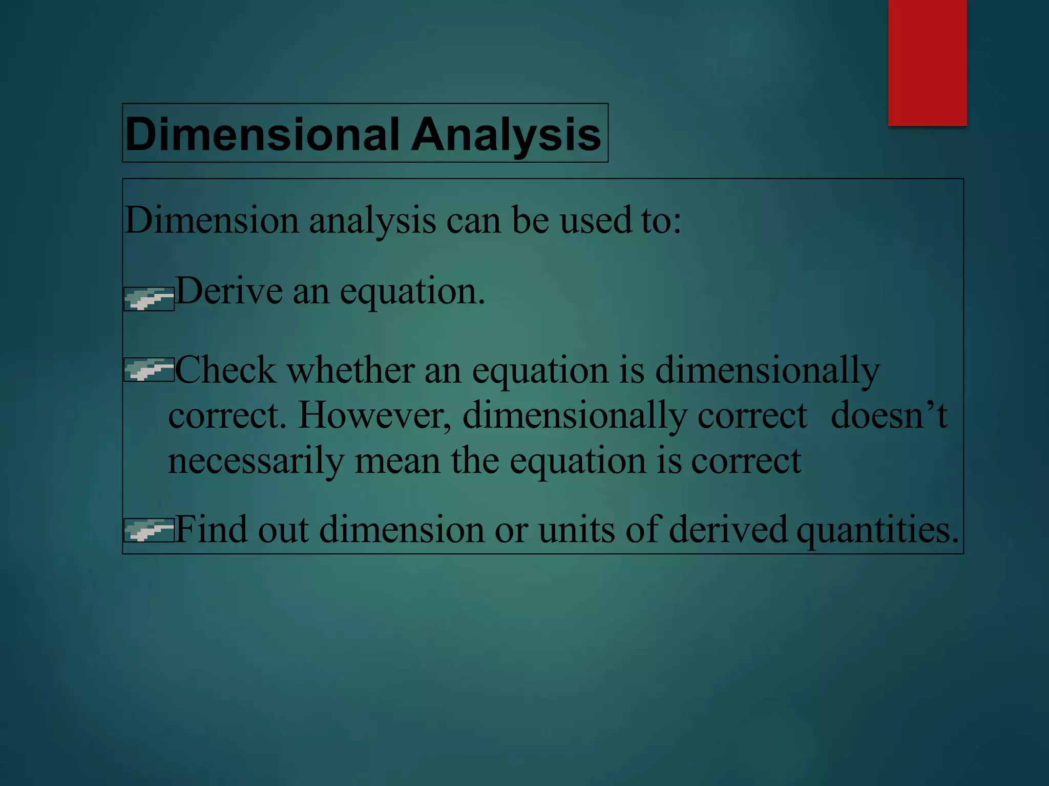 Dimensional Analysis
Dimension analysis can be used to:
Derive an equation.
Check whether an equation is dimensionally
correct. However, dimensionally correct doesn’t
necessarily mean the equation is correct
Find out dimension or units of derived quantities.
 