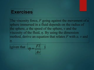 Exercises
The viscosity force, F going against the movement of a
sphere immersed in a fluid depends on the radius of
the sphere, a the speed of the sphere, v and the
viscosity of the fluid, η. By using the dimension
method, derive an equation that relates F with a, v and
η.
(given that )
Av
 
Fl
 