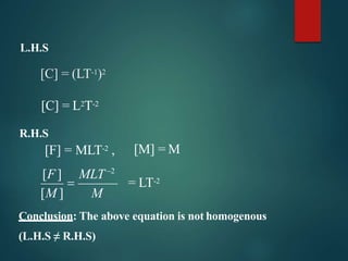 L.H.S
[C] = (LT-1)2
[C] = L2T-2
R.H.S
[F] = MLT-2 ,
[M ] M
[F] MLT2
 = LT-2
[M] = M
Conclusion: The above equation is not homogenous
(L.H.S ≠ R.H.S)
 