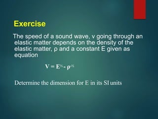 Exercise
The speed of a sound wave, v going through an
elastic matter depends on the density of the
elastic matter, ρ and a constant E given as
equation
V = E½ - ρ-½
Determine the dimension for E in its SI units
 