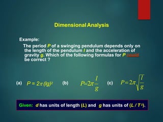 DimensionalAnalysis
Example:
The period P of a swinging pendulum depends only on
the length of the pendulum l and the acceleration of
gravity g. Which of the following formulas for P could
be correct ?
l
g
l
g
P2
(a) (b) (c) P 2
Given: d has units of length (L) and g has units of (L / T 2).
P = 2 (lg)2
 