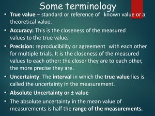 • True value – standard or reference of known value or a
theoretical value.
• Accuracy: This is the closeness of the measured
values to the true value.
• Precision: reproducibility or agreement with each other
for multiple trials. It is the closeness of the measured
values to each other: the closer they are to each other,
the more precise they are.
• Uncertainty: The interval in which the true value lies is
called the uncertainty in the measurement.
• Absolute Uncertainty or ± value
• The absolute uncertainty in the mean value of
measurements is half the range of the measurements.
Some terminology
 